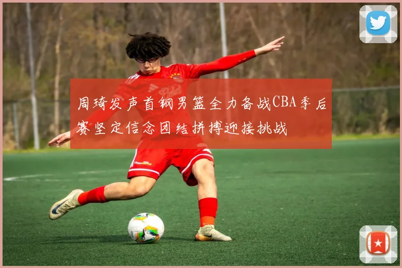 周琦发声首钢男篮全力备战CBA季后赛坚定信念团结拼搏迎接挑战