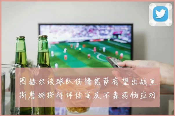 图赫尔谈球队伤情宽萨有望出战里斯詹姆斯待评估高反不靠药物应对