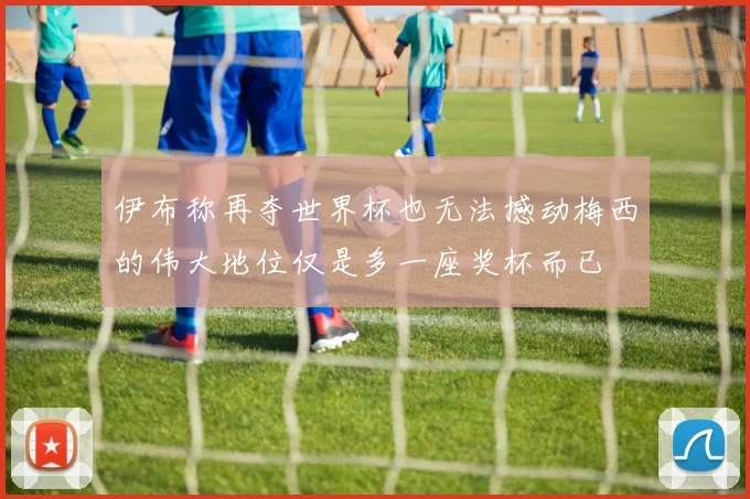 伊布称再夺世界杯也无法撼动梅西的伟大地位仅是多一座奖杯而已