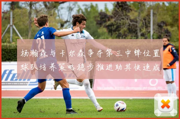 杨瀚森与卡尔森争夺第三中锋位置球队培养策略稳步推进助其快速成长