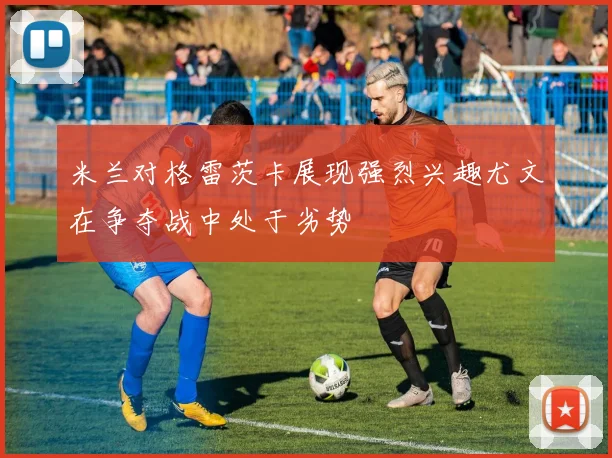 米兰对格雷茨卡展现强烈兴趣尤文在争夺战中处于劣势