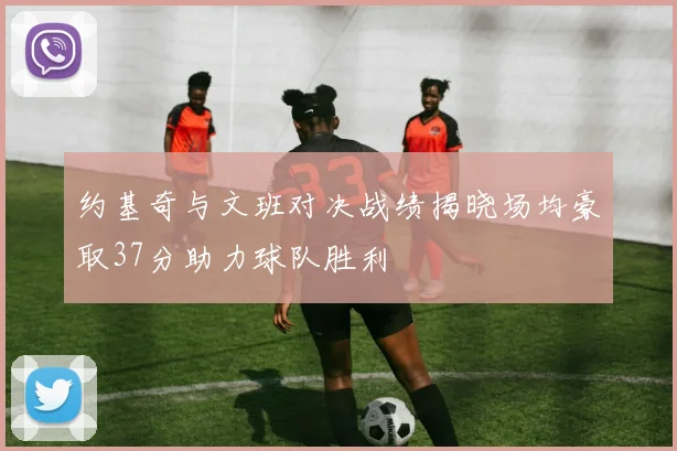 约基奇与文班对决战绩揭晓场均豪取37分助力球队胜利