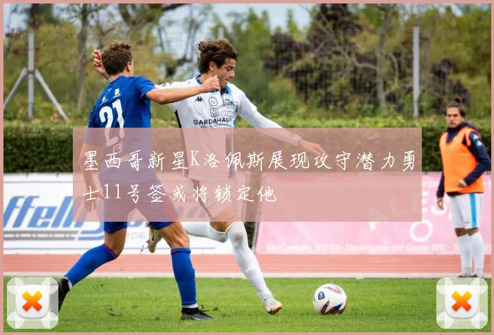 墨西哥新星K洛佩斯展现攻守潜力勇士11号签或将锁定他