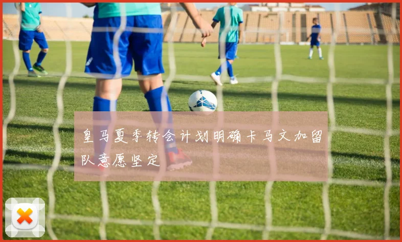 皇马夏季转会计划明确卡马文加留队意愿坚定