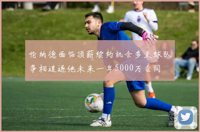 伦纳德面临顶薪续约机会多支球队争相追逐他未来一年5000万合同