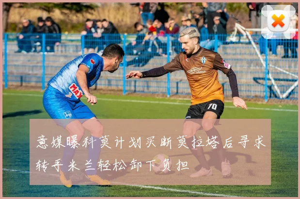 意媒曝科莫计划买断莫拉塔后寻求转手米兰轻松卸下负担