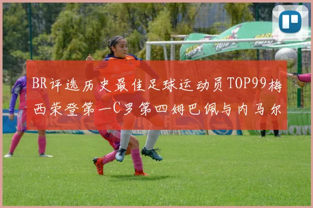 BR评选历史最佳足球运动员TOP99梅西荣登第一C罗第四姆巴佩与内马尔排名解析