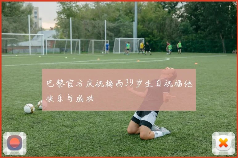 巴黎官方庆祝梅西39岁生日祝福他快乐与成功