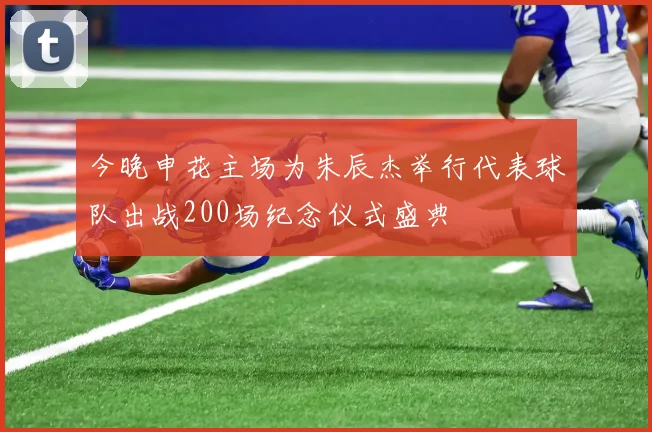 今晚申花主场为朱辰杰举行代表球队出战200场纪念仪式盛典
