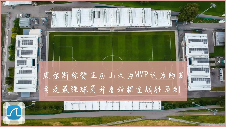皮尔斯称赞亚历山大为MVP认为约基奇是最强球员并看好掘金战胜马刺