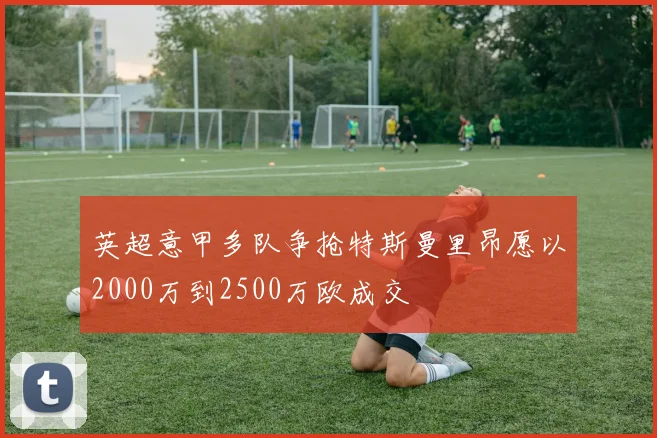 英超意甲多队争抢特斯曼里昂愿以2000万到2500万欧成交