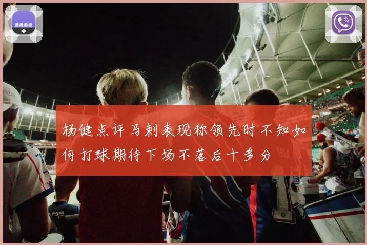 杨健点评马刺表现称领先时不知如何打球期待下场不落后十多分