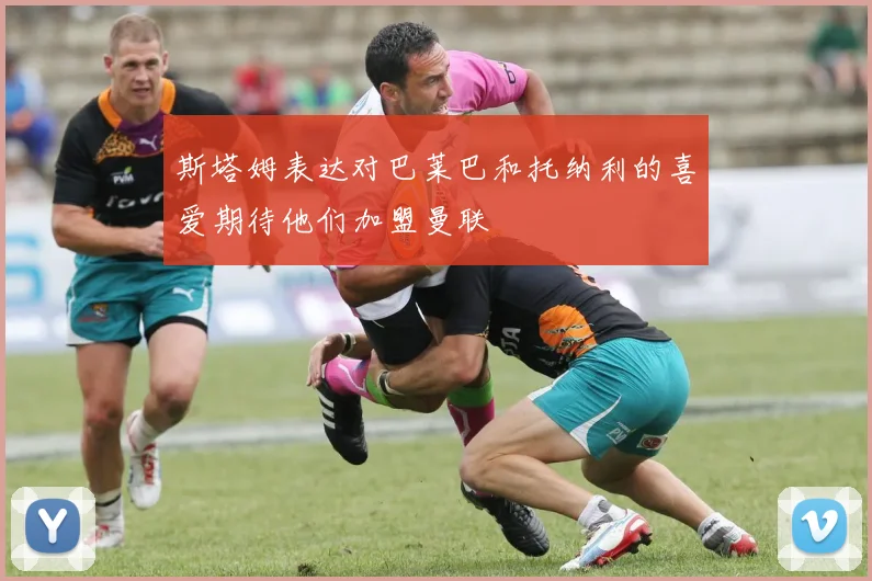 斯塔姆表达对巴莱巴和托纳利的喜爱期待他们加盟曼联