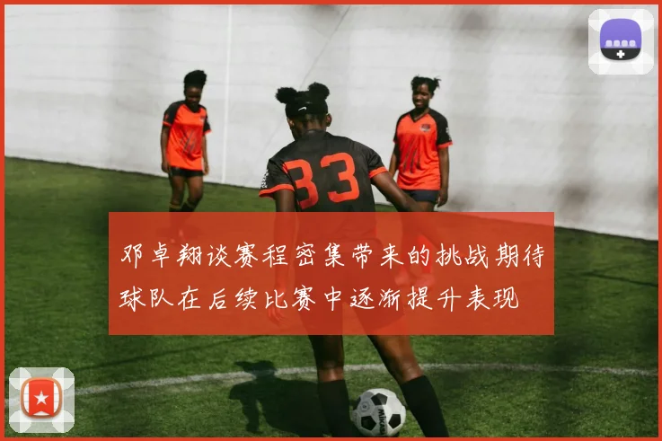 邓卓翔谈赛程密集带来的挑战期待球队在后续比赛中逐渐提升表现