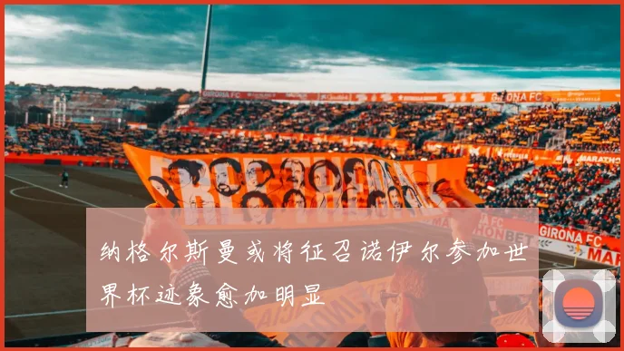 纳格尔斯曼或将征召诺伊尔参加世界杯迹象愈加明显