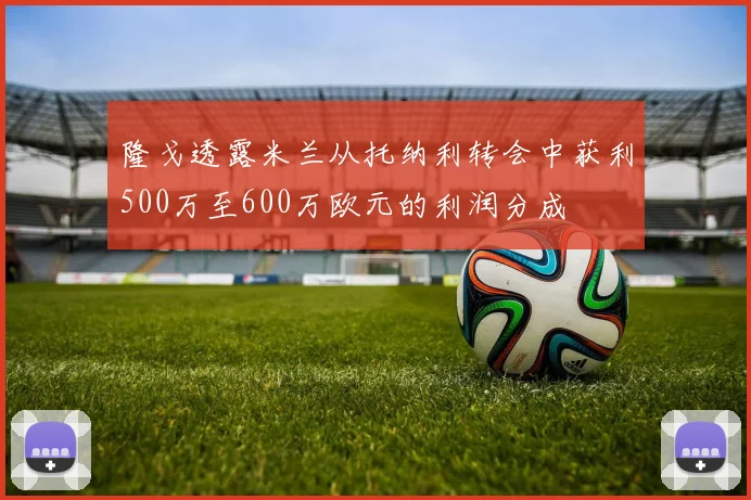 隆戈透露米兰从托纳利转会中获利500万至600万欧元的利润分成
