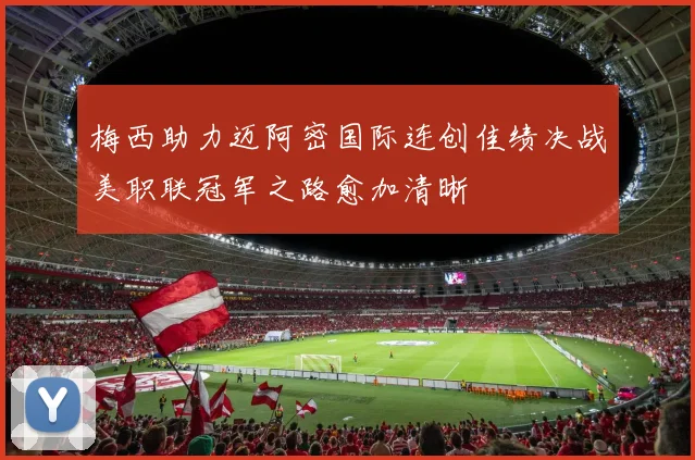 梅西助力迈阿密国际连创佳绩决战美职联冠军之路愈加清晰