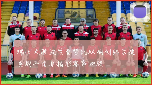 瑞士大胜波黑曼赞比双响创纪录捷克战平南非精彩赛事回顾