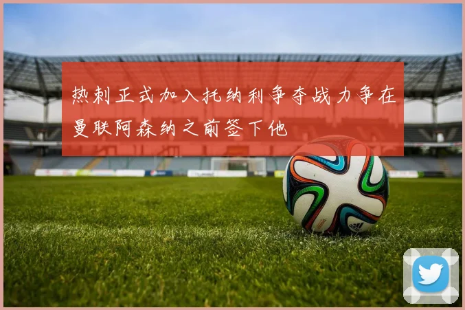 热刺正式加入托纳利争夺战力争在曼联阿森纳之前签下他