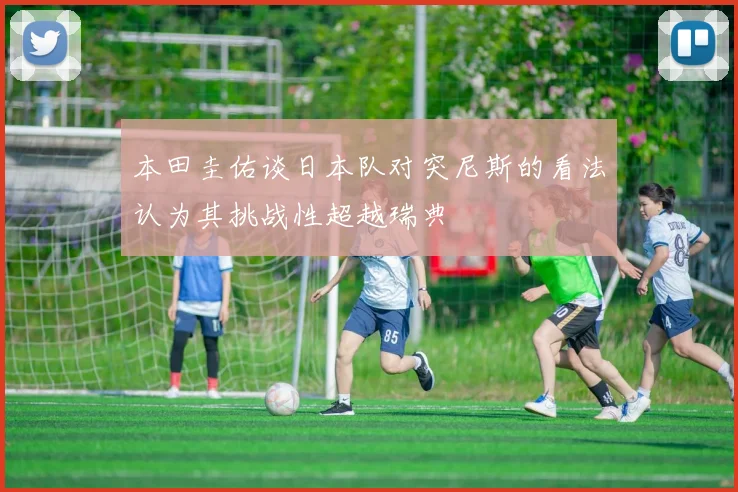 本田圭佑谈日本队对突尼斯的看法认为其挑战性超越瑞典