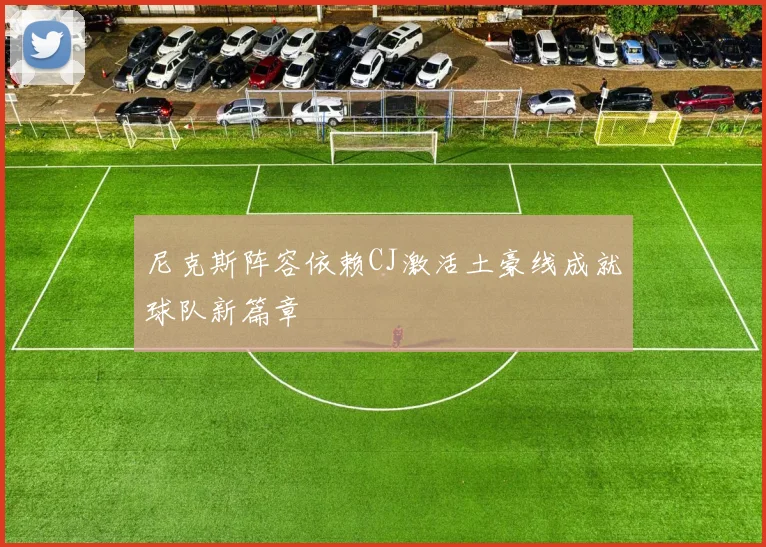 尼克斯阵容依赖CJ激活土豪线成就球队新篇章