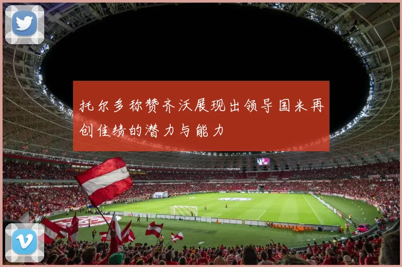 托尔多称赞齐沃展现出领导国米再创佳绩的潜力与能力