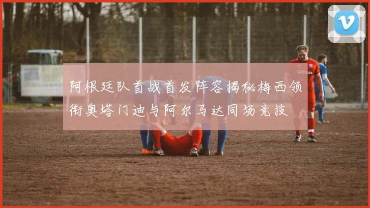 阿根廷队首战首发阵容揭秘梅西领衔奥塔门迪与阿尔马达同场竞技