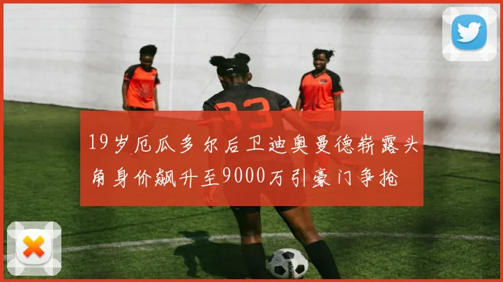 19岁厄瓜多尔后卫迪奥曼德崭露头角身价飙升至9000万引豪门争抢