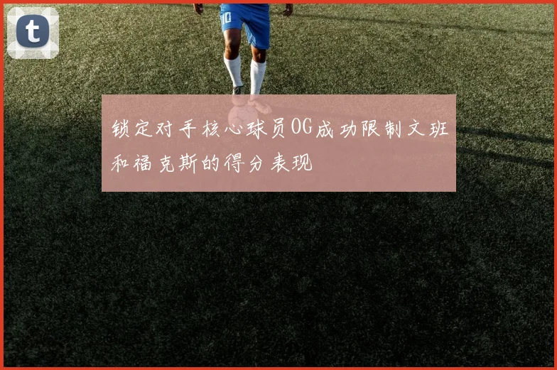 锁定对手核心球员OG成功限制文班和福克斯的得分表现