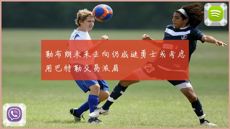 勒布朗未来去向仍成谜勇士或考虑用巴特勒交易浓眉