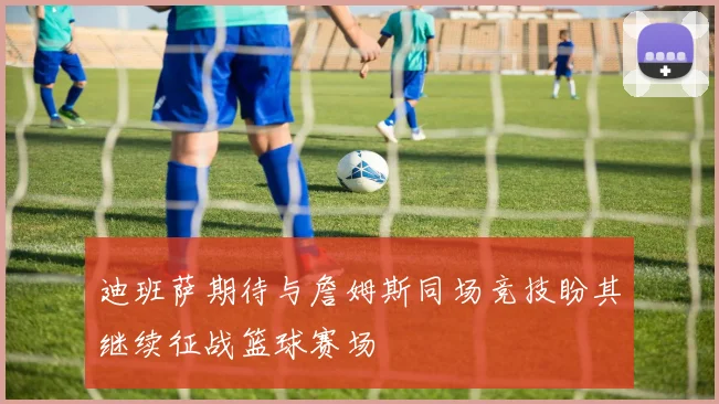 迪班萨期待与詹姆斯同场竞技盼其继续征战篮球赛场