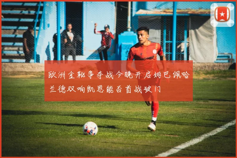 欧洲金靴争夺战今晚开启姆巴佩哈兰德双响凯恩能否首战破门