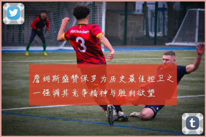 詹姆斯盛赞保罗为历史最佳控卫之一强调其竞争精神与胜利欲望