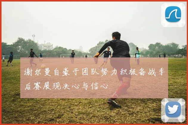 谢尔曼自豪于团队努力积极备战季后赛展现决心与信心