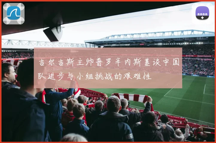 吉尔吉斯主帅普罗辛内斯基谈中国队进步与小组挑战的艰难性
